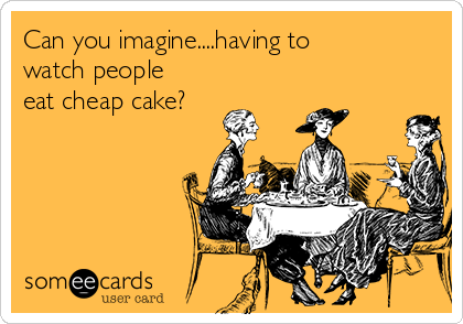 Can you imagine....having to
watch people
eat cheap cake?