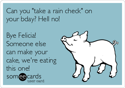 Can you "take a rain check" on
your bday? Hell no!

Bye Felicia!
Someone else
can make your
cake, we're eating
this one!