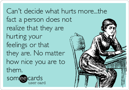 Can't decide what hurts more...the
fact a person does not
realize that they are
hurting your
feelings or that
they are. No matter
how nice you are to
them. 