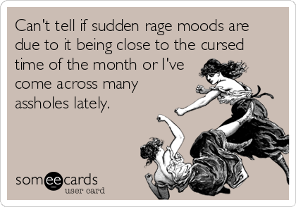 Can't tell if sudden rage moods are
due to it being close to the cursed
time of the month or I've
come across many
assholes lately.