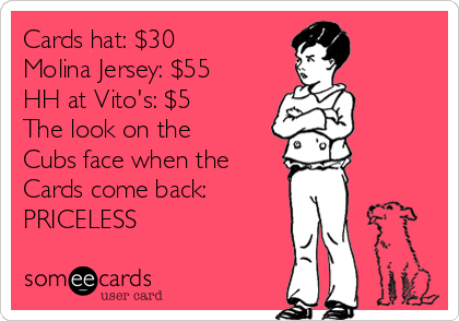 Cards hat: $30
Molina Jersey: $55
HH at Vito's: $5 
The look on the
Cubs face when the
Cards come back:
PRICELESS