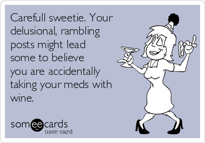 Carefull sweetie. Your
delusional, rambling
posts might lead
some to believe
you are accidentally
taking your meds with
wine.