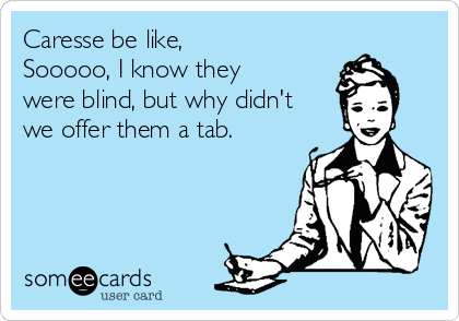 Caresse be like, 
Sooooo, I know they
were blind, but why didn't
we offer them a tab. 