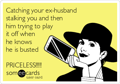 Catching your ex-husband
stalking you and then
him trying to play
it off when
he knows
he is busted 

PRICELESS!!!!!