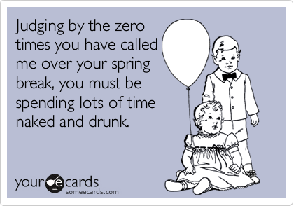 Judging by the zero
times you have called
me over your spring
break, you must be
spending lots of time
naked and drunk.