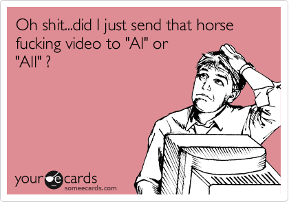 Oh shit...did I just send that horse fucking video to "Al" or
"All" ?
