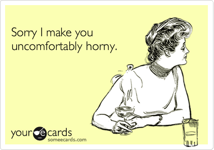 
Sorry I make you 
uncomfortably horny.
