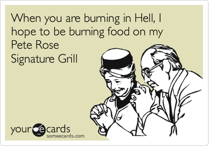 When you are burning in Hell, I hope to be burning food on my Pete Rose
Signature Grill