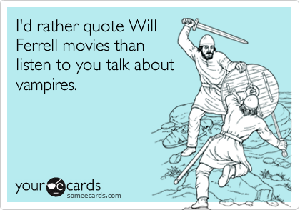 I'd rather quote WillFerrell movies thanlisten to you talk aboutvampires.