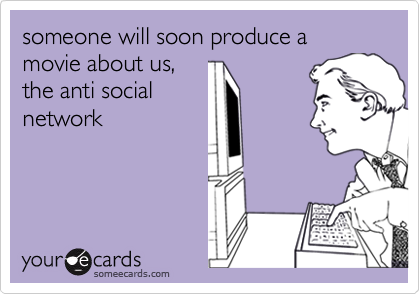 someone will soon produce a movie about us, 
the anti social 
network 