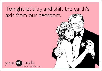 Tonight let's try and shift the earth's axis from our bedroom. 
