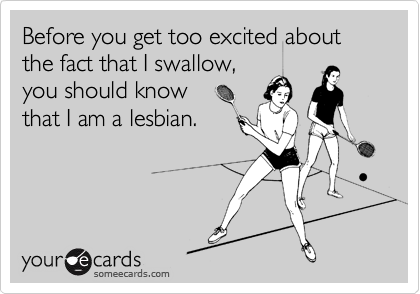 Before you get too excited about the fact that I swallow,
you should know
that I am a lesbian.