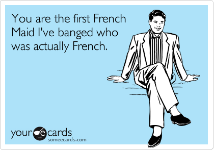 You are the first French
Maid I've banged who
was actually French.