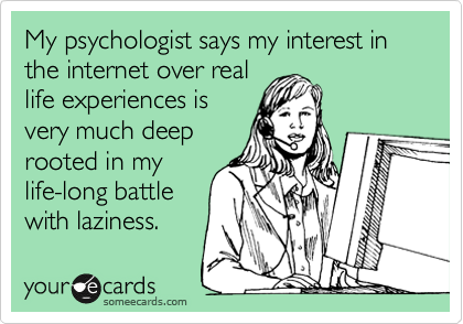 My psychologist says my interest in the internet over real
life experiences is
very much deep
rooted in my
life-long battle
with laziness.