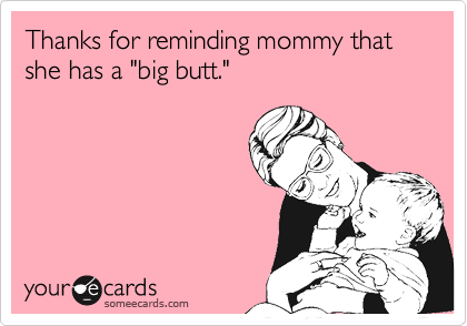Thanks for reminding mommy that she has a "big butt."
