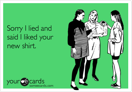

Sorry I lied and 
said I liked your
new shirt.