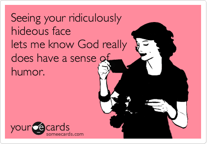 Seeing your ridiculouslyhideous facelets me know God reallydoes have a sense ofhumor.
