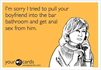 I'm sorry I tried to pull your boyfriend into the barbathroom and get analsex from him.