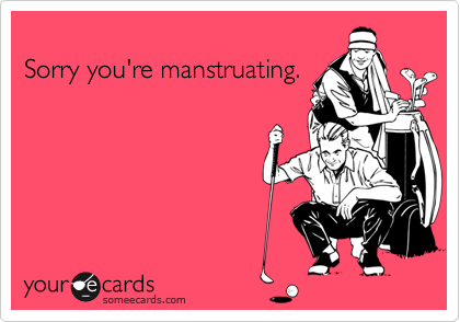 
Sorry you're manstruating.