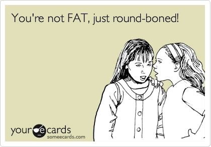 You're not FAT, just round-boned!