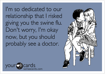 I'm so dedicated to our
relationship that I risked
giving you the swine flu.
Don't worry, I'm okay
now, but you should
probably see a doctor.
