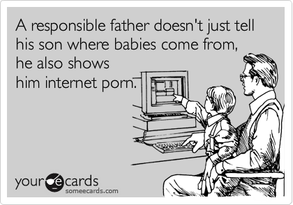 A responsible father doesn't just tell his son where babies come from,
he also shows
him internet porn.