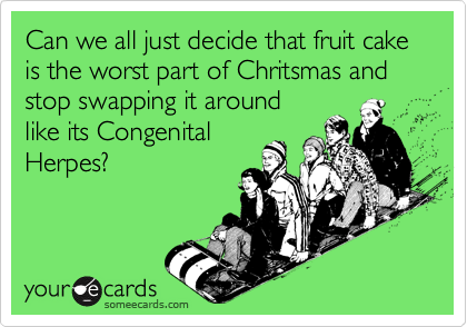 Can we all just decide that fruit cake is the worst part of Chritsmas and stop swapping it around
like its Congenital
Herpes?