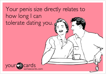 Your penis size directly relates to how long I can
tolerate dating you.