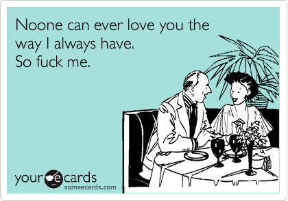 Noone can ever love you the
way I always have. 
So fuck me.
