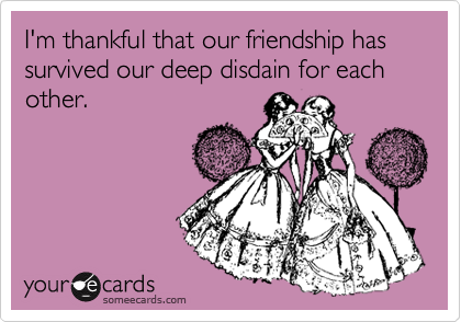 I'm thankful that our friendship has survived our deep disdain for each other.