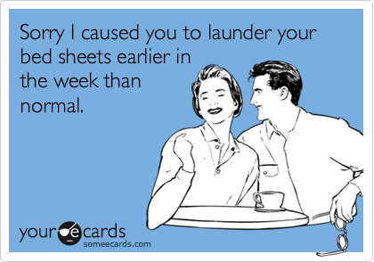 Sorry I caused you to launder your bed sheets earlier inthe week thannormal.