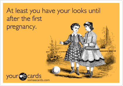 At least you have your looks until after the first
pregnancy.