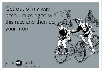 Get out of my way
bitch. I'm going to win
this race and then do
your mom.