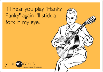 If I hear you play "Hanky 
Panky" again I'll stick a
fork in my eye.