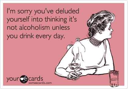 I'm sorry you've deludedyourself into thinking it'snot alcoholism unlessyou drink every day.