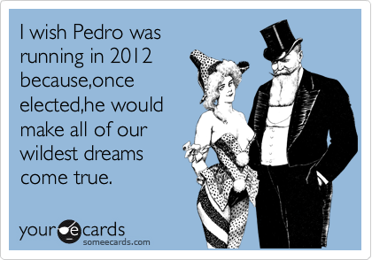 I wish Pedro was
running in 2012
because,once
elected,he would
make all of our
wildest dreams
come true.