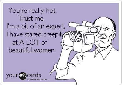  You're really hot. 
      Trust me,
I'm a bit of an expert,
I have stared creepily
   at A LOT of
 beautiful women.