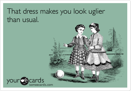 That dress makes you look uglier than usual.
