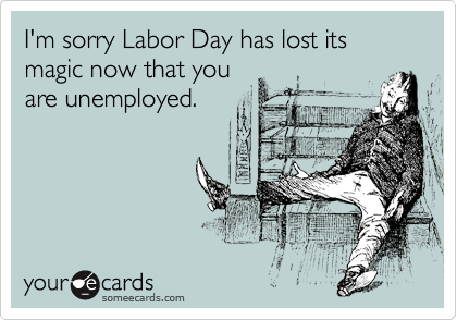 I'm sorry Labor Day has lost its 
magic now that you
are unemployed. 