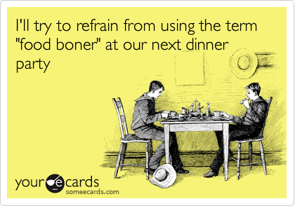 I'll try to refrain from using the term "food boner" at our next dinner party