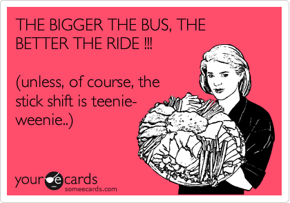THE BIGGER THE BUS, THE BETTER THE RIDE !!!

%28unless, of course, the
stick shift is teenie-
weenie..%29