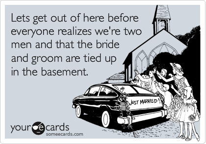 Lets get out of here beforeeveryone realizes we're twomen and that the brideand groom are tied upin the basement.
