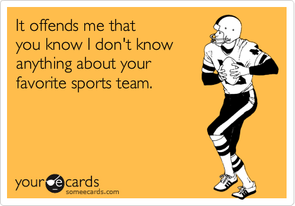 It offends me that 
you know I don't know
anything about your
favorite sports team.