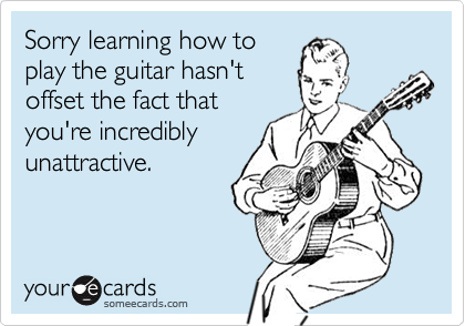Sorry learning how toplay the guitar hasn'toffset the fact thatyou're incrediblyunattractive.