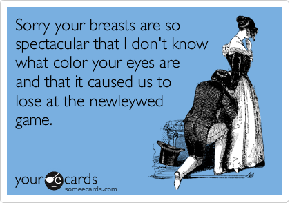 Sorry your breasts are so
spectacular that I don't know
what color your eyes are
and that it caused us to
lose at the newleywed
game.