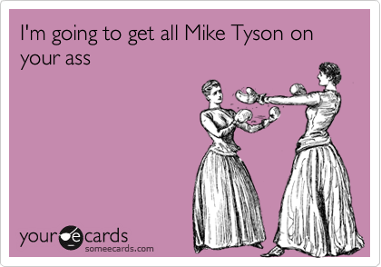 I'm going to get all Mike Tyson on your ass