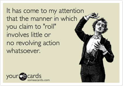It has come to my attention that the manner in which you claim to "roll" involves little orno revolving actionwhatsoever.