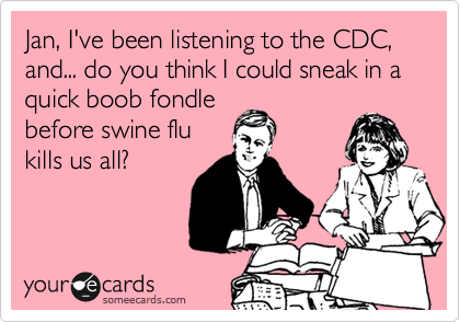 Jan, I've been listening to the CDC,
and... do you think I could sneak in a 
quick boob fondle
before swine flu
kills us all?