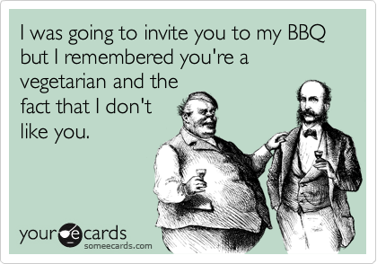 I was going to invite you to my BBQ
but I remembered you're a vegetarian and the
fact that I don't
like you.