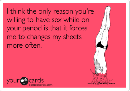 I think the only reason you're
willing to have sex while on
your period is that it forces
me to changes my sheets
more often.